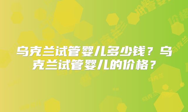 乌克兰试管婴儿多少钱?乌克兰试管婴儿的价格?