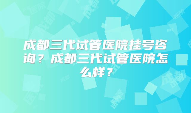 成都三代试管医院挂号咨询？成都三代试管医院怎么样？