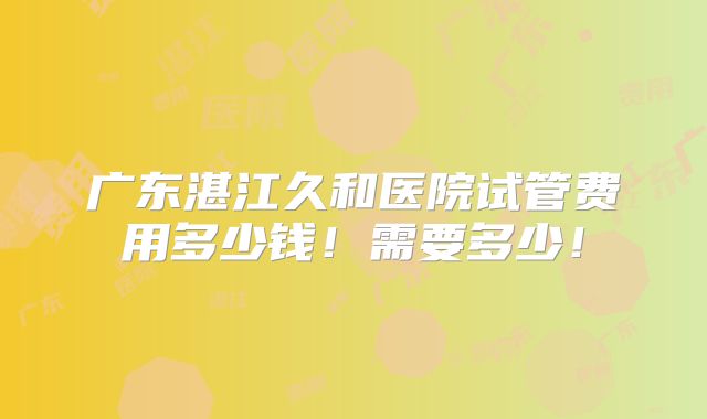 广东湛江久和医院试管费用多少钱！需要多少！