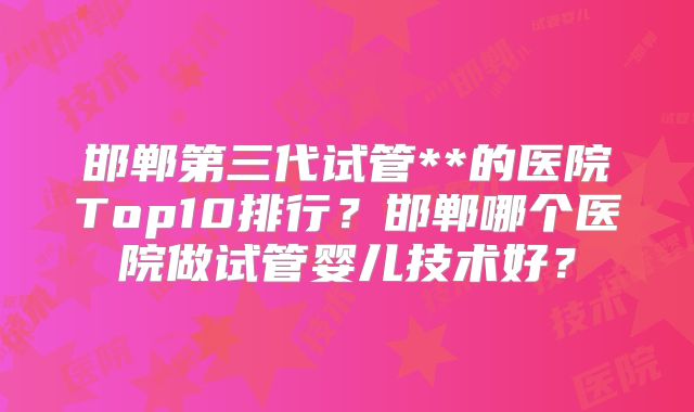 邯郸第三代试管**的医院Top10排行?邯郸哪个医院做试管婴儿技术好?