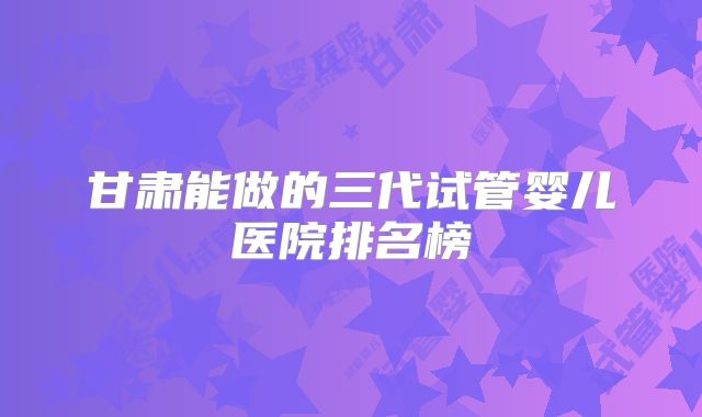 甘肃能做的三代试管婴儿医院排名榜