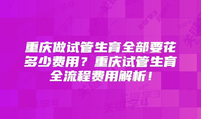 重庆做试管生育全部要花多少费用?重庆试管生育全流程费用解析!