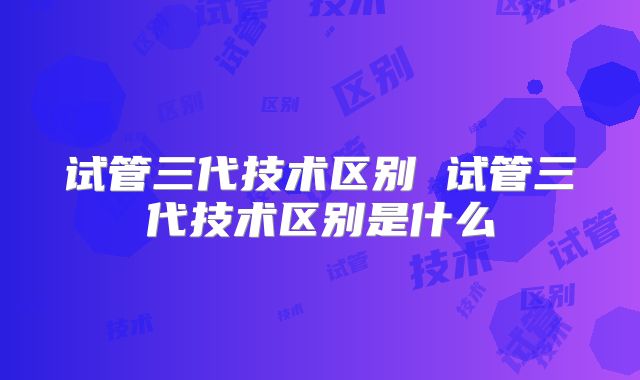 试管三代技术区别 试管三代技术区别是什么