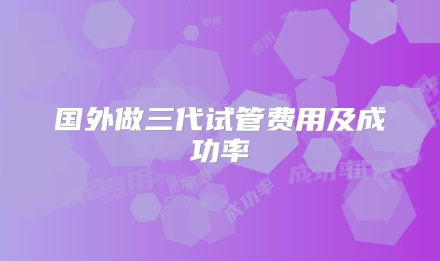 国外做三代试管费用及成功率