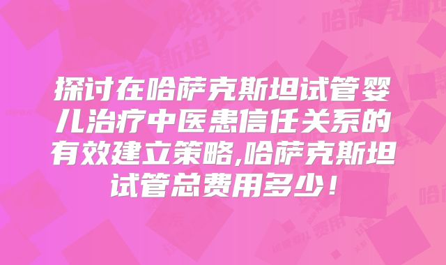 探讨在哈萨克斯坦试管婴儿治疗中医患信任关系的有效建立策略,哈萨克斯坦试管总费用多少！