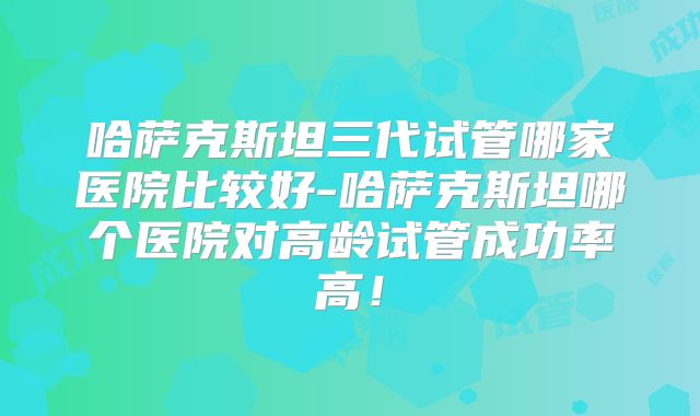 哈萨克斯坦三代试管哪家医院比较好-哈萨克斯坦哪个医院对高龄试管成功率高!