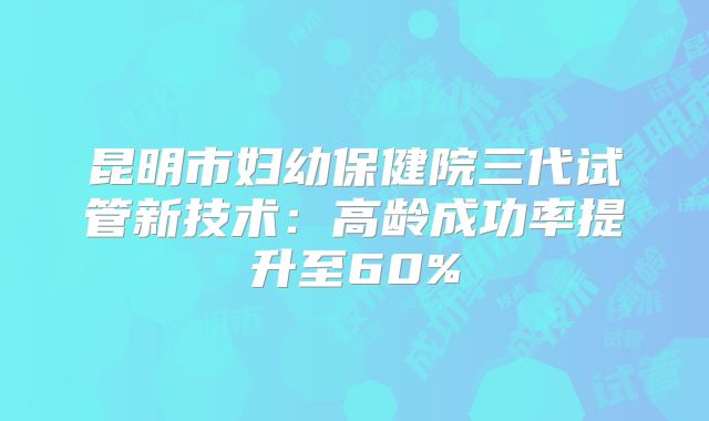 昆明市妇幼保健院三代试管新技术：高龄成功率提升至60%