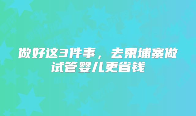 做好这3件事,去柬埔寨做试管婴儿更省钱