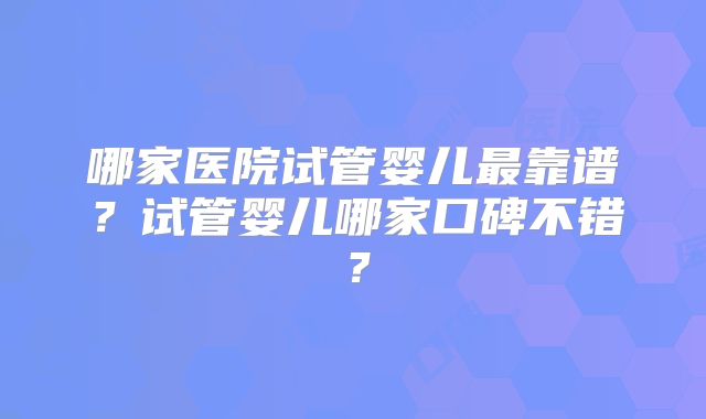 哪家医院试管婴儿最靠谱？试管婴儿哪家口碑不错？