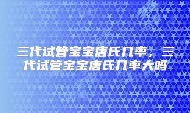 三代试管宝宝唐氏几率，三代试管宝宝唐氏几率大吗