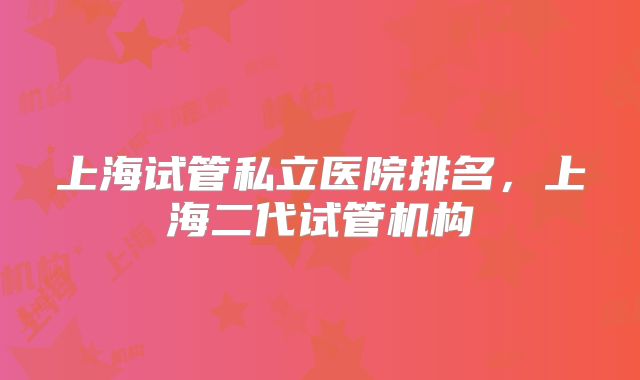 上海试管私立医院排名，上海二代试管机构