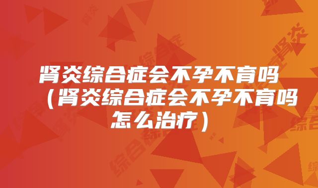 肾炎综合症会不孕不育吗(肾炎综合症会不孕不育吗怎么治疗)