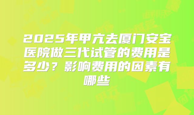 2025年甲亢去厦门安宝医院做三代试管的费用是多少？影响费用的因素有哪些