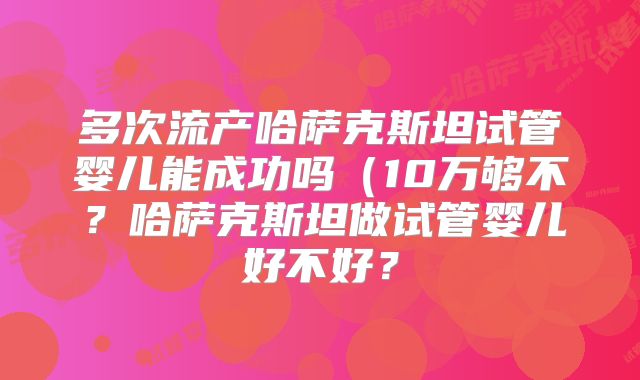 多次流产哈萨克斯坦试管婴儿能成功吗(10万够不?哈萨克斯坦做试管婴儿好不好?