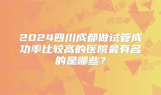 2024四川成都做试管成功率比较高的医院最有名的是哪些?