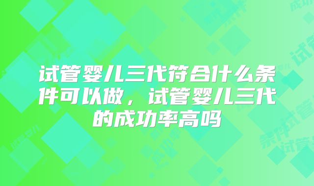 试管婴儿三代符合什么条件可以做，试管婴儿三代的成功率高吗