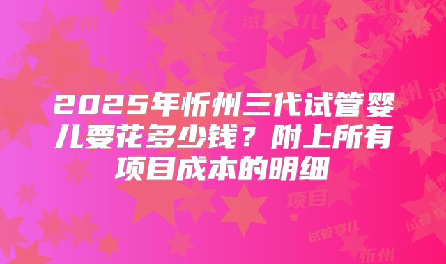 2025年忻州三代试管婴儿要花多少钱？附上所有项目成本的明细