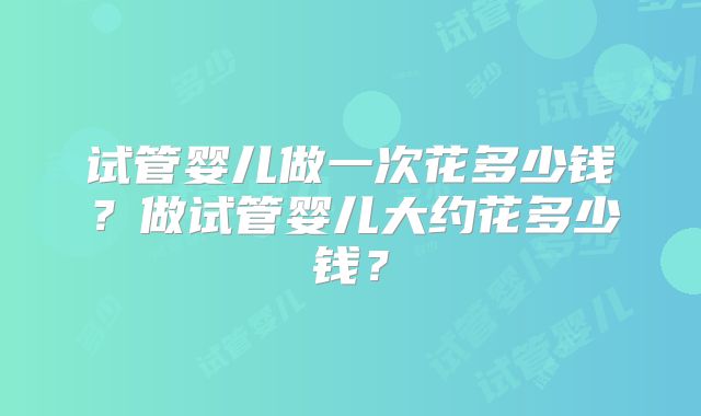 试管婴儿做一次花多少钱？做试管婴儿大约花多少钱？