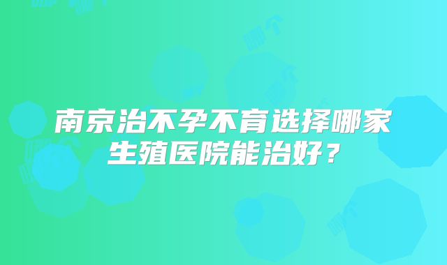 南京治不孕不育选择哪家生殖医院能治好？