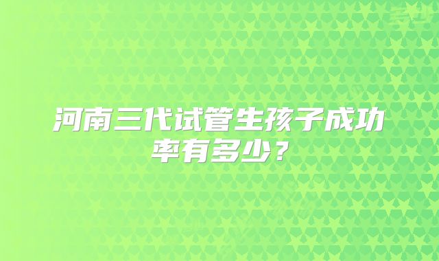 河南三代试管生孩子成功率有多少？