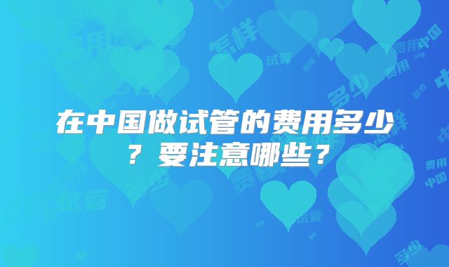 在中国做试管的费用多少？要注意哪些？
