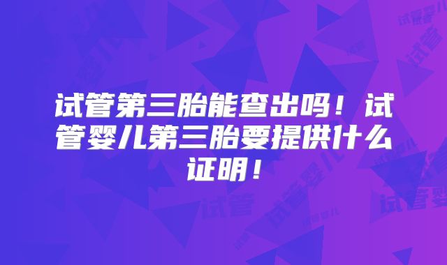 试管第三胎能查出吗！试管婴儿第三胎要提供什么证明！