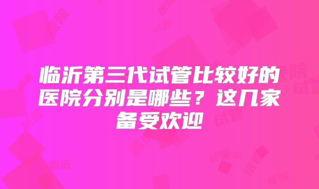 临沂第三代试管比较好的医院分别是哪些？这几家备受欢迎