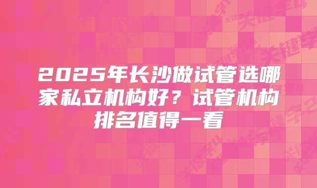 2025年长沙做试管选哪家私立机构好？试管机构排名值得一看