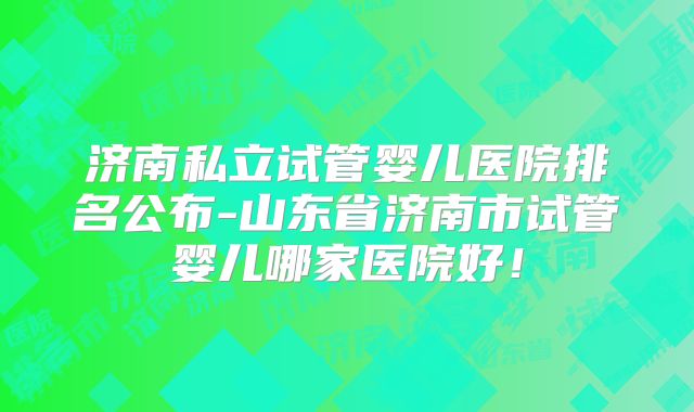 济南私立试管婴儿医院排名公布-山东省济南市试管婴儿哪家医院好！