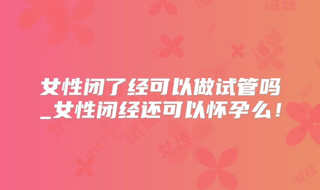 女性闭了经可以做试管吗_女性闭经还可以怀孕么!