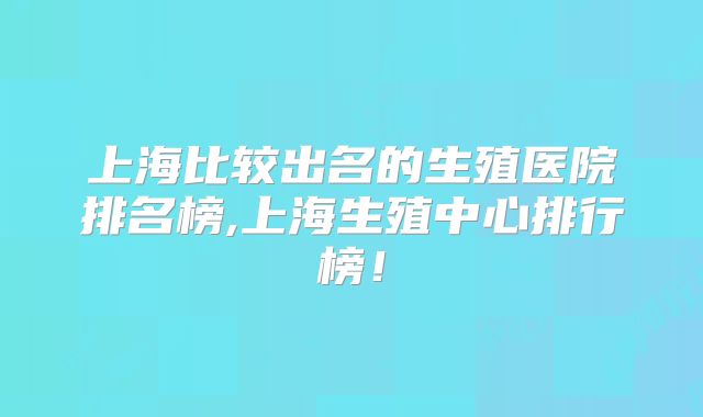 上海比较出名的生殖医院排名榜,上海生殖中心排行榜!