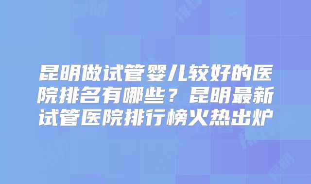 昆明做试管婴儿较好的医院排名有哪些？昆明最新试管医院排行榜火热出炉