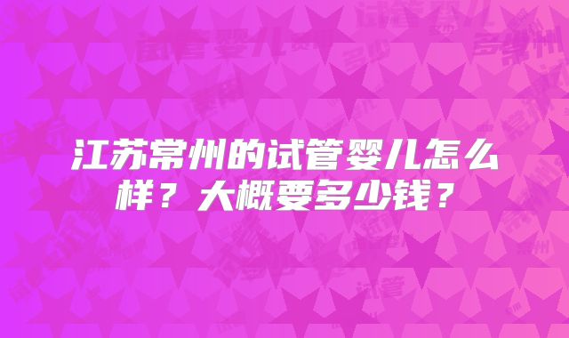 江苏常州的试管婴儿怎么样?大概要多少钱?