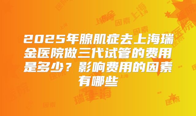 2025年腺肌症去上海瑞金医院做三代试管的费用是多少?影响费用的因素有哪些
