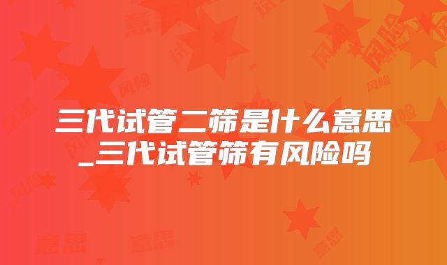 三代试管二筛是什么意思_三代试管筛有风险吗