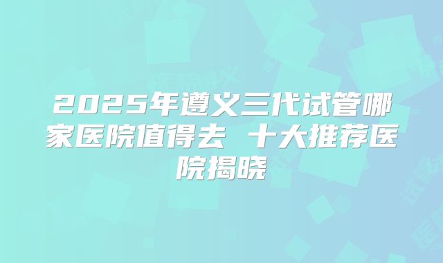 2025年遵义三代试管哪家医院值得去 十大推荐医院揭晓