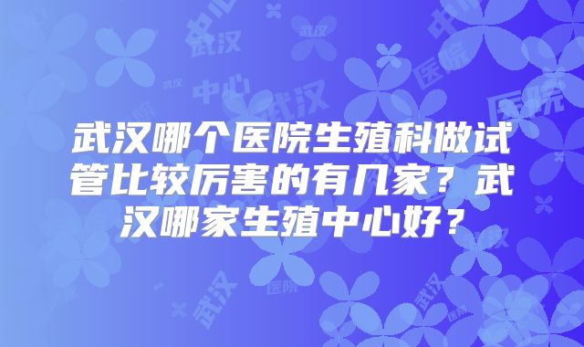 武汉哪个医院生殖科做试管比较厉害的有几家?武汉哪家生殖中心好?