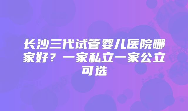长沙三代试管婴儿医院哪家好？一家私立一家公立可选