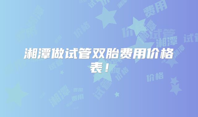 湘潭做试管双胎费用价格表!