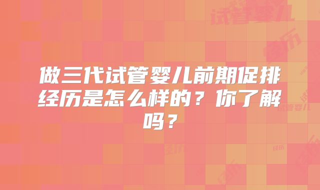 做三代试管婴儿前期促排经历是怎么样的?你了解吗?