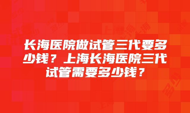 长海医院做试管三代要多少钱？上海长海医院三代试管需要多少钱？