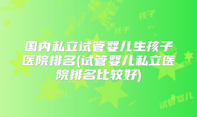 国内私立试管婴儿生孩子医院排名(试管婴儿私立医院排名比较好)