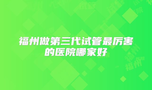 福州做第三代试管最厉害的医院哪家好