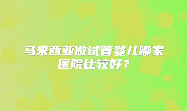 马来西亚做试管婴儿哪家医院比较好?