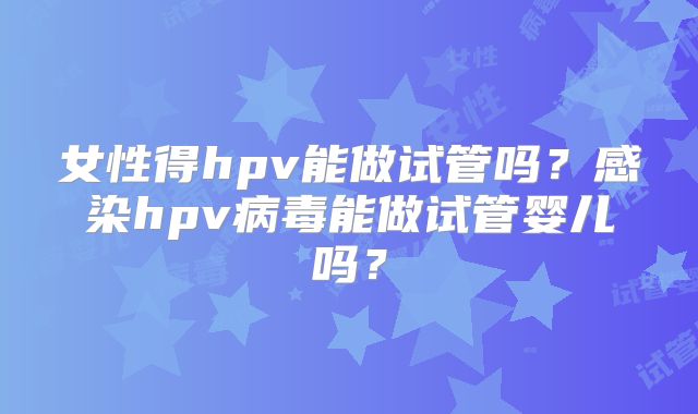 女性得hpv能做试管吗？感染hpv病毒能做试管婴儿吗？
