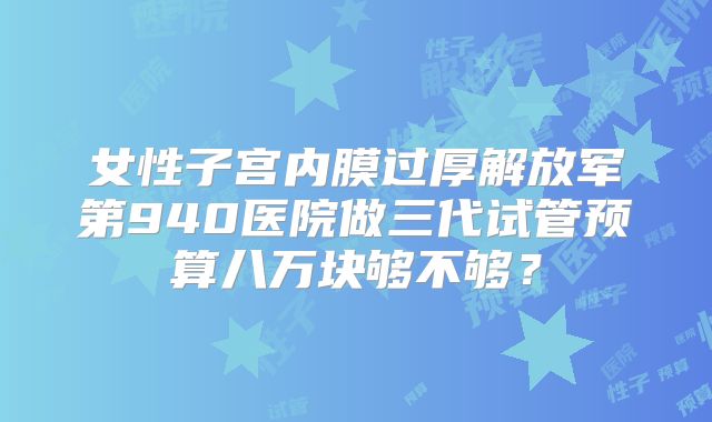 女性子宫内膜过厚解放军第940医院做三代试管预算八万块够不够？