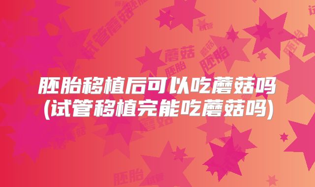 胚胎移植后可以吃蘑菇吗(试管移植完能吃蘑菇吗)