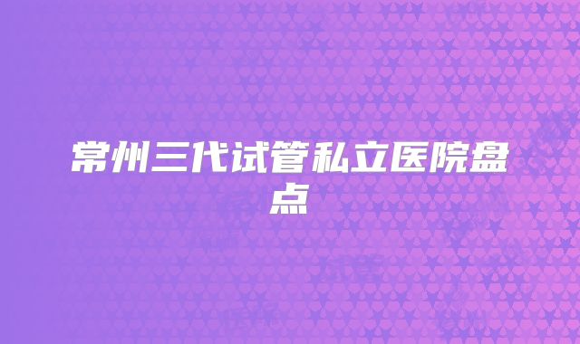 常州三代试管私立医院盘点