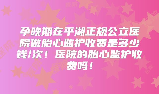 孕晚期在平湖正规公立医院做胎心监护收费是多少钱/次！医院的胎心监护收费吗！