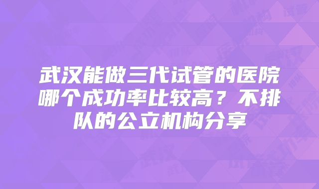 武汉能做三代试管的医院哪个成功率比较高？不排队的公立机构分享